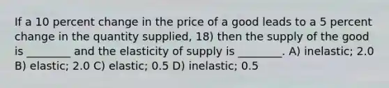 If a 10 percent change in the price of a good leads to a 5 percent change in the quantity supplied, 18) then the supply of the good is ________ and the elasticity of supply is ________. A) inelastic; 2.0 B) elastic; 2.0 C) elastic; 0.5 D) inelastic; 0.5