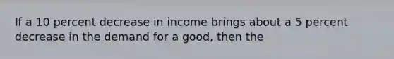 If a 10 percent decrease in income brings about a 5 percent decrease in the demand for a good, then the