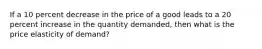 If a 10 percent decrease in the price of a good leads to a 20 percent increase in the quantity demanded, then what is the price elasticity of demand?