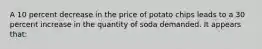 A 10 percent decrease in the price of potato chips leads to a 30 percent increase in the quantity of soda demanded. It appears that: