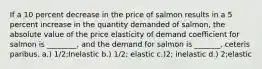 If a 10 percent decrease in the price of salmon results in a 5 percent increase in the quantity demanded of salmon, the absolute value of the price elasticity of demand coefficient for salmon is ________, and the demand for salmon is _______, ceteris paribus. a.) 1/2;Inelastic b.) 1/2; elastic c.)2; inelastic d.) 2;elastic