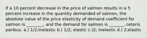 If a 10 percent decrease in the price of salmon results in a 5 percent increase in the quantity demanded of salmon, the absolute value of the price elasticity of demand coefficient for salmon is ________, and the demand for salmon is _______, ceteris paribus. a.) 1/2;Inelastic b.) 1/2; elastic c.)2; inelastic d.) 2;elastic