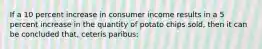 If a 10 percent increase in consumer income results in a 5 percent increase in the quantity of potato chips sold, then it can be concluded that, ceteris paribus: