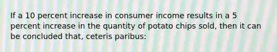 If a 10 percent increase in consumer income results in a 5 percent increase in the quantity of potato chips sold, then it can be concluded that, ceteris paribus: