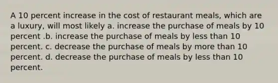 A 10 percent increase in the cost of restaurant meals, which are a luxury, will most likely a. increase the purchase of meals by 10 percent .b. increase the purchase of meals by less than 10 percent. c. decrease the purchase of meals by more than 10 percent. d. decrease the purchase of meals by less than 10 percent.