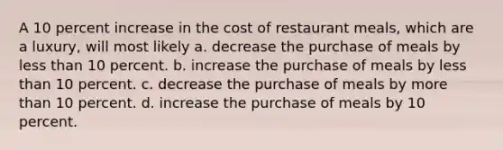 A 10 percent increase in the cost of restaurant meals, which are a luxury, will most likely a. decrease the purchase of meals by less than 10 percent. b. increase the purchase of meals by less than 10 percent. c. decrease the purchase of meals by more than 10 percent. d. increase the purchase of meals by 10 percent.