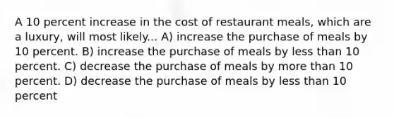 A 10 percent increase in the cost of restaurant meals, which are a luxury, will most likely... A) increase the purchase of meals by 10 percent. B) increase the purchase of meals by less than 10 percent. C) decrease the purchase of meals by more than 10 percent. D) decrease the purchase of meals by less than 10 percent