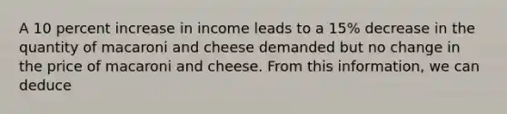 A 10 percent increase in income leads to a 15% decrease in the quantity of macaroni and cheese demanded but no change in the price of macaroni and cheese. From this information, we can deduce