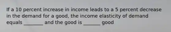 If a 10 percent increase in income leads to a 5 percent decrease in the demand for a good, the income elasticity of demand equals ________ and the good is _______ good