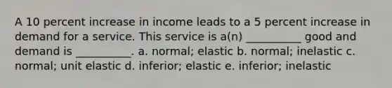 A 10 percent increase in income leads to a 5 percent increase in demand for a service. This service is a(n) __________ good and demand is __________. a. normal; elastic b. normal; inelastic c. normal; unit elastic d. inferior; elastic e. inferior; inelastic