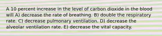 A 10 percent increase in the level of carbon dioxide in the blood will A) decrease the rate of breathing. B) double the respiratory rate. C) decrease pulmonary ventilation. D) decrease the alveolar ventilation rate. E) decrease the vital capacity.