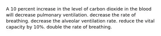 A 10 percent increase in the level of carbon dioxide in the blood will decrease pulmonary ventilation. decrease the rate of breathing. decrease the alveolar ventilation rate. reduce the vital capacity by 10%. double the rate of breathing.