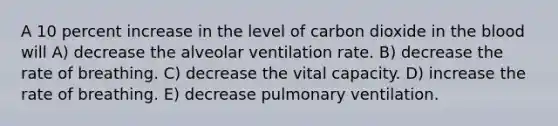 A 10 percent increase in the level of carbon dioxide in the blood will A) decrease the alveolar ventilation rate. B) decrease the rate of breathing. C) decrease the vital capacity. D) increase the rate of breathing. E) decrease pulmonary ventilation.