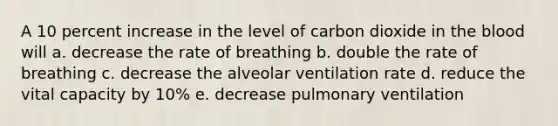 A 10 percent increase in the level of carbon dioxide in <a href='https://www.questionai.com/knowledge/k7oXMfj7lk-the-blood' class='anchor-knowledge'>the blood</a> will a. decrease the rate of breathing b. double the rate of breathing c. decrease the alveolar ventilation rate d. reduce the vital capacity by 10% e. decrease pulmonary ventilation