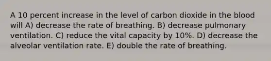 A 10 percent increase in the level of carbon dioxide in the blood will A) decrease the rate of breathing. B) decrease pulmonary ventilation. C) reduce the vital capacity by 10%. D) decrease the alveolar ventilation rate. E) double the rate of breathing.