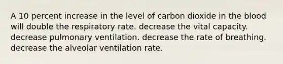 A 10 percent increase in the level of carbon dioxide in the blood will double the respiratory rate. decrease the vital capacity. decrease pulmonary ventilation. decrease the rate of breathing. decrease the alveolar ventilation rate.