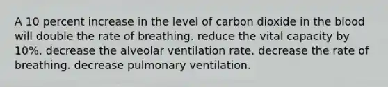 A 10 percent increase in the level of carbon dioxide in the blood will double the rate of breathing. reduce the vital capacity by 10%. decrease the alveolar ventilation rate. decrease the rate of breathing. decrease pulmonary ventilation.