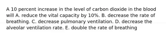 A 10 percent increase in the level of carbon dioxide in <a href='https://www.questionai.com/knowledge/k7oXMfj7lk-the-blood' class='anchor-knowledge'>the blood</a> will A. reduce the vital capacity by 10%. B. decrease the rate of breathing. C. decrease pulmonary ventilation. D. decrease the alveolar ventilation rate. E. double the rate of breathing