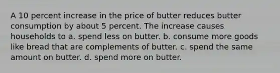 A 10 percent increase in the price of butter reduces butter consumption by about 5 percent. The increase causes households to a. spend less on butter. b. consume more goods like bread that are complements of butter. c. spend the same amount on butter. d. spend more on butter.