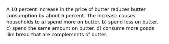 A 10 percent increase in the price of butter reduces butter consumption by about 5 percent. The increase causes households to a) spend more on butter. b) spend less on butter. c) spend the same amount on butter. d) consume more goods like bread that are complements of butter.