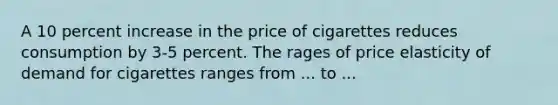 A 10 percent increase in the price of cigarettes reduces consumption by 3-5 percent. The rages of price elasticity of demand for cigarettes ranges from ... to ...