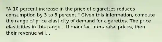 "A 10 percent increase in the price of cigarettes reduces consumption by 3 to 5​ percent." Given this​ information, compute the range of price elasticity of demand for cigarettes. The price elasticities in this range... If manufacturers raise​ prices, then their revenue will...