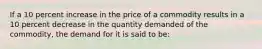 If a 10 percent increase in the price of a commodity results in a 10 percent decrease in the quantity demanded of the commodity, the demand for it is said to be: