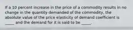 If a 10 percent increase in the price of a commodity results in no change in the quantity demanded of the commodity, the absolute value of the price elasticity of demand coefficient is _____ and the demand for it is said to be _____.