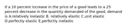 If a 10 percent increase in the price of a good leads to a 25 percent decrease in the quantity demanded of the good, demand is A.relatively inelastic B. relatively elastic C.unit elastic D.perfectly elastic E.perfectly inelastic