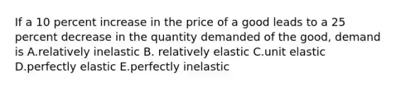 If a 10 percent increase in the price of a good leads to a 25 percent decrease in the quantity demanded of the good, demand is A.relatively inelastic B. relatively elastic C.unit elastic D.perfectly elastic E.perfectly inelastic