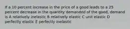 If a 10 percent increase in the price of a good leads to a 25 percent decrease in the quantity demanded of the good, demand is A relatively inelastic B relatively elastic C unit elastic D perfectly elastic E perfectly inelastic