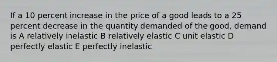 If a 10 percent increase in the price of a good leads to a 25 percent decrease in the quantity demanded of the good, demand is A relatively inelastic B relatively elastic C unit elastic D perfectly elastic E perfectly inelastic