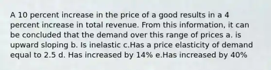 A 10 percent increase in the price of a good results in a 4 percent increase in total revenue. From this information, it can be concluded that the demand over this range of prices a. is upward sloping b. Is inelastic c.Has a price elasticity of demand equal to 2.5 d. Has increased by 14% e.Has increased by 40%