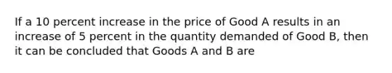 If a 10 percent increase in the price of Good A results in an increase of 5 percent in the quantity demanded of Good B, then it can be concluded that Goods A and B are