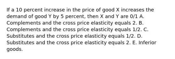 If a 10 percent increase in the price of good X increases the demand of good Y by 5 percent, then X and Y are 0/1 A. Complements and the cross price elasticity equals 2. B. Complements and the cross price elasticity equals 1/2. C. Substitutes and the cross price elasticity equals 1/2. D. Substitutes and the cross price elasticity equals 2. E. Inferior goods.