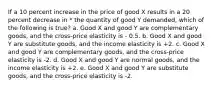 If a 10 percent increase in the price of good X results in a 20 percent decrease in * the quantity of good Y demanded, which of the following is true? a. Good X and good Y are complementary goods, and the cross-price elasticity is - 0.5. b. Good X and good Y are substitute goods, and the income elasticity is +2. c. Good X and good Y are complementary goods, and the cross-price elasticity is -2. d. Good X and good Y are normal goods, and the income elasticity is +2.﻿﻿ e. Good X and good Y are substitute goods, and the cross-price elasticity is -2.