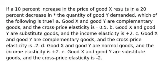 If a 10 percent increase in the price of good X results in a 20 percent decrease in * the quantity of good Y demanded, which of the following is true? a. Good X and good Y are <a href='https://www.questionai.com/knowledge/kJx5H8THXV-complementary-goods' class='anchor-knowledge'>complementary goods</a>, and the cross-price elasticity is - 0.5. b. Good X and good Y are <a href='https://www.questionai.com/knowledge/k4JqRv8FnX-substitute-goods' class='anchor-knowledge'>substitute goods</a>, and the income elasticity is +2. c. Good X and good Y are complementary goods, and the cross-price elasticity is -2. d. Good X and good Y are normal goods, and the income elasticity is +2.﻿﻿ e. Good X and good Y are substitute goods, and the cross-price elasticity is -2.