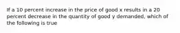 If a 10 percent increase in the price of good x results in a 20 percent decrease in the quantity of good y demanded, which of the following is true