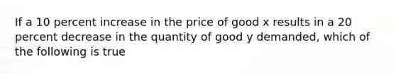 If a 10 percent increase in the price of good x results in a 20 percent decrease in the quantity of good y demanded, which of the following is true