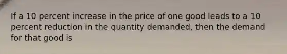 If a 10 percent increase in the price of one good leads to a 10 percent reduction in the quantity demanded, then the demand for that good is