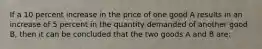 If a 10 percent increase in the price of one good A results in an increase of 5 percent in the quantity demanded of another good B, then it can be concluded that the two goods A and B are: