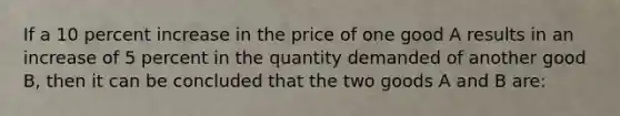 If a 10 percent increase in the price of one good A results in an increase of 5 percent in the quantity demanded of another good B, then it can be concluded that the two goods A and B are: