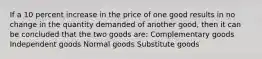 If a 10 percent increase in the price of one good results in no change in the quantity demanded of another good, then it can be concluded that the two goods are: Complementary goods Independent goods Normal goods Substitute goods