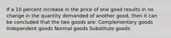 If a 10 percent increase in the price of one good results in no change in the quantity demanded of another good, then it can be concluded that the two goods are: Complementary goods Independent goods Normal goods Substitute goods