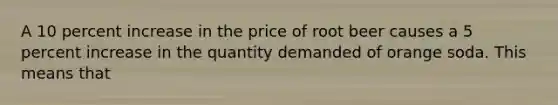 A 10 percent increase in the price of root beer causes a 5 percent increase in the quantity demanded of orange soda. This means that ​