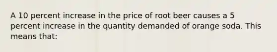 ​A 10 percent increase in the price of root beer causes a 5 percent increase in the quantity demanded of orange soda. This means that: