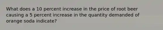 What does a 10 percent increase in the price of root beer causing a 5 percent increase in the quantity demanded of orange soda indicate?