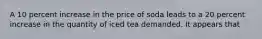 A 10 percent increase in the price of soda leads to a 20 percent increase in the quantity of iced tea demanded. It appears that