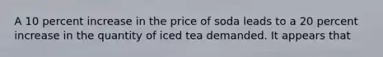 A 10 percent increase in the price of soda leads to a 20 percent increase in the quantity of iced tea demanded. It appears that