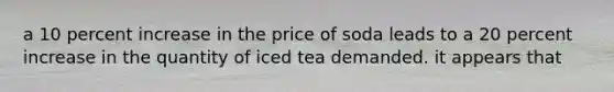 a 10 percent increase in the price of soda leads to a 20 percent increase in the quantity of iced tea demanded. it appears that